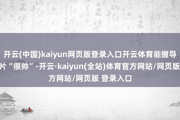 开云(中国)kaiyun网页版登录入口开云体育能握导出一部影片“很帅”-开云·kaiyun(全站)体育官方网站/网页版 登录入口