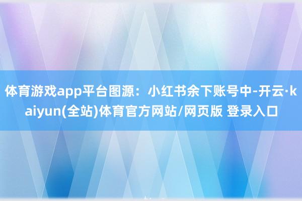 体育游戏app平台图源：小红书余下账号中-开云·kaiyun(全站)体育官方网站/网页版 登录入口
