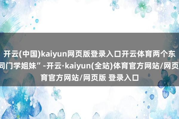开云(中国)kaiyun网页版登录入口开云体育两个东谈主如故“同门学姐妹”-开云·kaiyun(全站)体育官方网站/网页版 登录入口