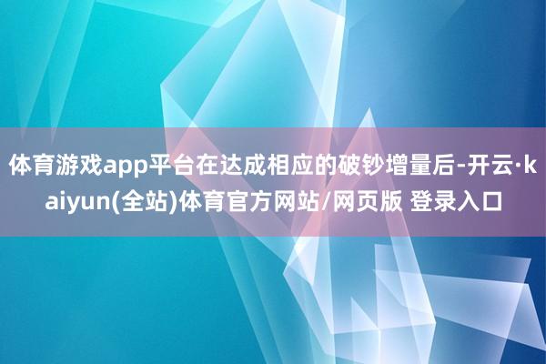 体育游戏app平台在达成相应的破钞增量后-开云·kaiyun(全站)体育官方网站/网页版 登录入口