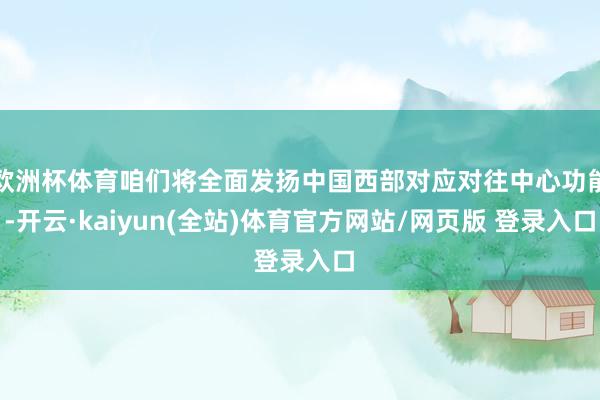 欧洲杯体育咱们将全面发扬中国西部对应对往中心功能-开云·kaiyun(全站)体育官方网站/网页版 登录入口