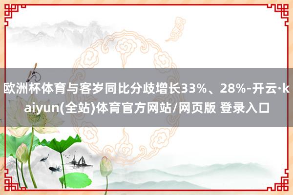 欧洲杯体育与客岁同比分歧增长33%、28%-开云·kaiyun(全站)体育官方网站/网页版 登录入口