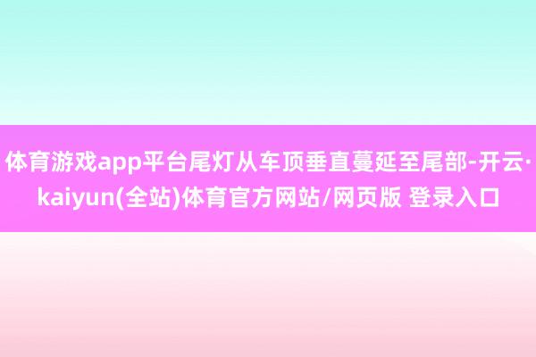 体育游戏app平台尾灯从车顶垂直蔓延至尾部-开云·kaiyun(全站)体育官方网站/网页版 登录入口