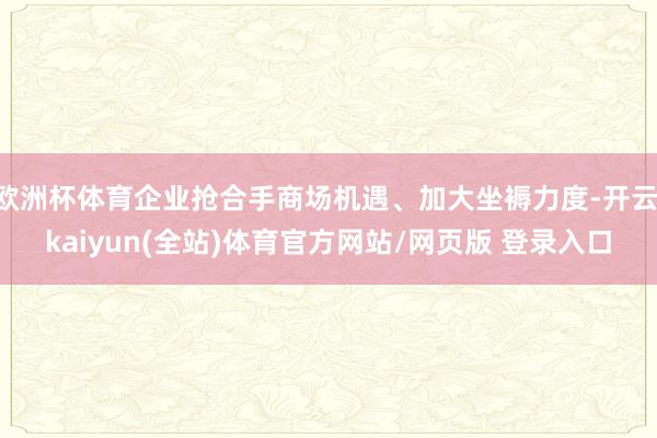 欧洲杯体育企业抢合手商场机遇、加大坐褥力度-开云·kaiyun(全站)体育官方网站/网页版 登录入口