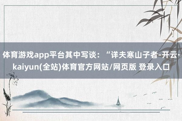 体育游戏app平台其中写谈：“详夫寒山子者-开云·kaiyun(全站)体育官方网站/网页版 登录入口