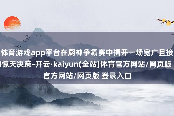 体育游戏app平台在厨神争霸赛中揭开一场宽广且接续千年的惊天决策-开云·kaiyun(全站)体育官方网站/网页版 登录入口