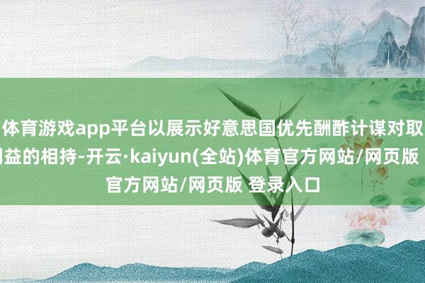 体育游戏app平台以展示好意思国优先酬酢计谋对取得实质利益的相持-开云·kaiyun(全站)体育官方网站/网页版 登录入口