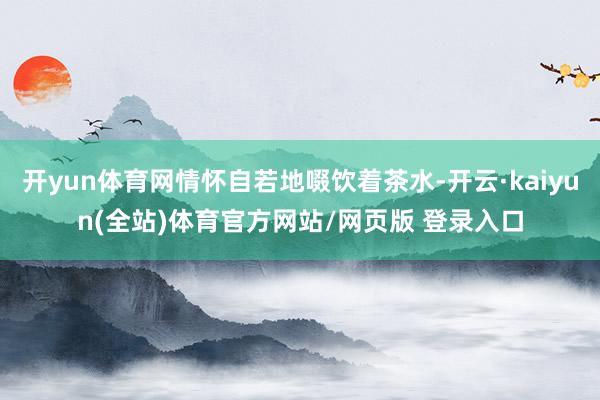 开yun体育网情怀自若地啜饮着茶水-开云·kaiyun(全站)体育官方网站/网页版 登录入口
