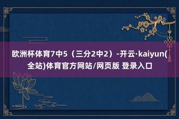 欧洲杯体育7中5（三分2中2）-开云·kaiyun(全站)体育官方网站/网页版 登录入口