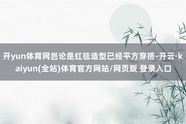 开yun体育网岂论是红毯造型已经平方穿搭-开云·kaiyun(全站)体育官方网站/网页版 登录入口