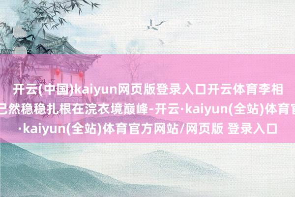 开云(中国)kaiyun网页版登录入口开云体育李相亭的真金不怕火洁灵力已然稳稳扎根在浣衣境巅峰-开云·kaiyun(全站)体育官方网站/网页版 登录入口