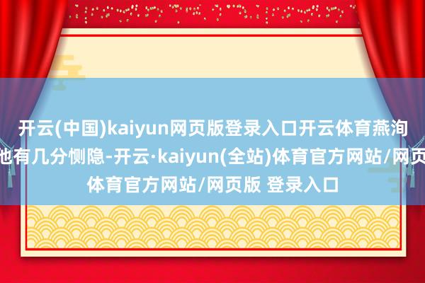 开云(中国)kaiyun网页版登录入口开云体育燕洵的黑化我对他有几分恻隐-开云·kaiyun(全站)体育官方网站/网页版 登录入口