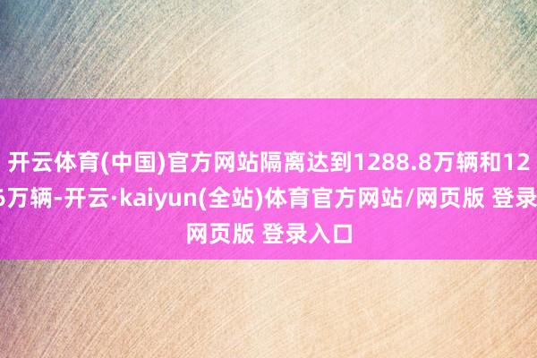 开云体育(中国)官方网站隔离达到1288.8万辆和1286.6万辆-开云·kaiyun(全站)体育官方网站/网页版 登录入口