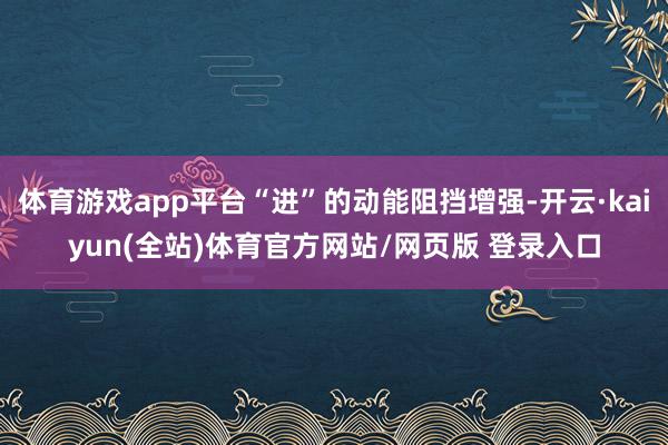 体育游戏app平台“进”的动能阻挡增强-开云·kaiyun(全站)体育官方网站/网页版 登录入口