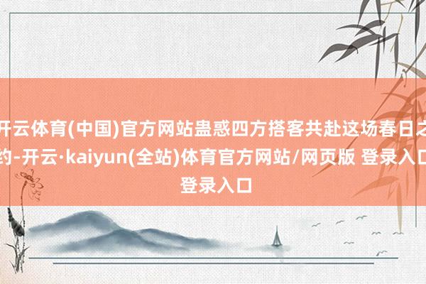 开云体育(中国)官方网站蛊惑四方搭客共赴这场春日之约-开云·kaiyun(全站)体育官方网站/网页版 登录入口