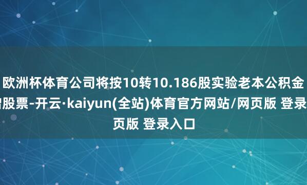 欧洲杯体育公司将按10转10.186股实验老本公积金转增股票-开云·kaiyun(全站)体育官方网站/网页版 登录入口