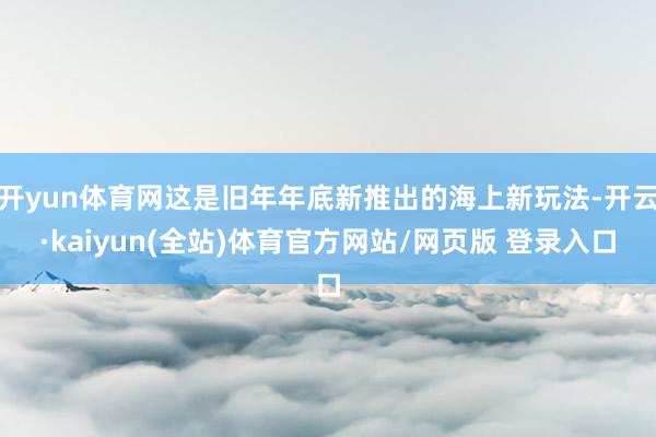 开yun体育网这是旧年年底新推出的海上新玩法-开云·kaiyun(全站)体育官方网站/网页版 登录入口