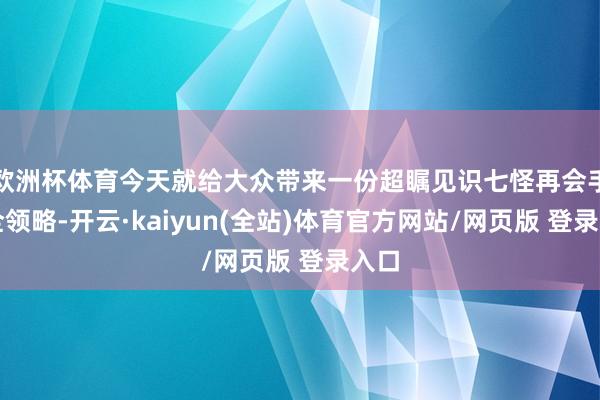 欧洲杯体育今天就给大众带来一份超瞩见识七怪再会手脚全领略-开云·kaiyun(全站)体育官方网站/网页版 登录入口