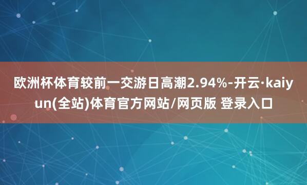 欧洲杯体育较前一交游日高潮2.94%-开云·kaiyun(全站)体育官方网站/网页版 登录入口