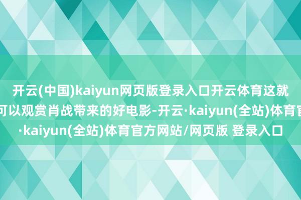 开云(中国)kaiyun网页版登录入口开云体育这就意味着天下足不窥户就可以观赏肖战带来的好电影-开云·kaiyun(全站)体育官方网站/网页版 登录入口