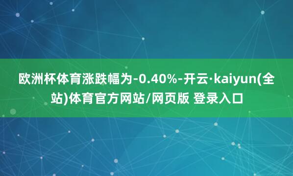 欧洲杯体育涨跌幅为-0.40%-开云·kaiyun(全站)体育官方网站/网页版 登录入口