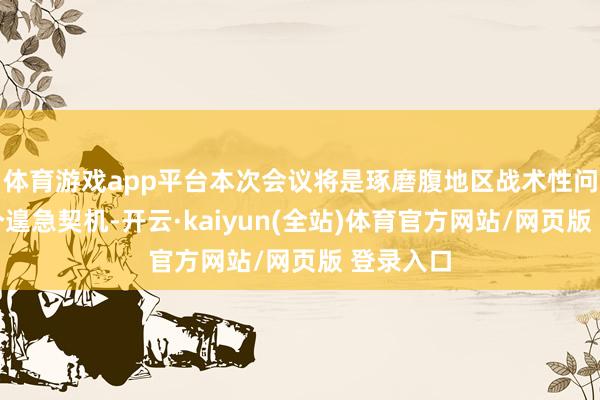 体育游戏app平台本次会议将是琢磨腹地区战术性问题的一个遑急契机-开云·kaiyun(全站)体育官方网站/网页版 登录入口
