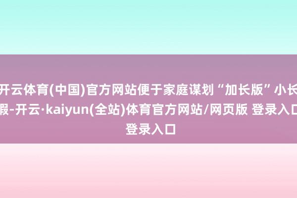 开云体育(中国)官方网站便于家庭谋划“加长版”小长假-开云·kaiyun(全站)体育官方网站/网页版 登录入口