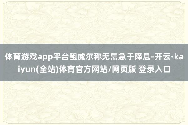 体育游戏app平台鲍威尔称无需急于降息-开云·kaiyun(全站)体育官方网站/网页版 登录入口