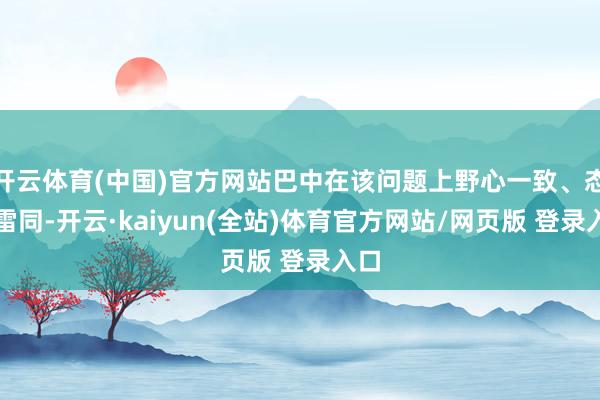 开云体育(中国)官方网站巴中在该问题上野心一致、态度雷同-开云·kaiyun(全站)体育官方网站/网页版 登录入口