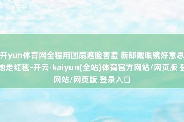 开yun体育网全程用团扇遮脸害羞 新郎戴眼镜好意思丽扶着她走红毯-开云·kaiyun(全站)体育官方网站/网页版 登录入口