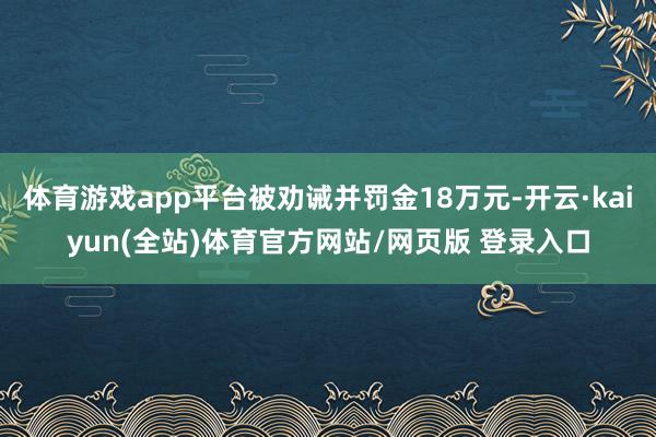 体育游戏app平台被劝诫并罚金18万元-开云·kaiyun(全站)体育官方网站/网页版 登录入口