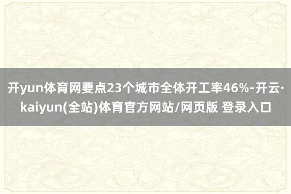 开yun体育网要点23个城市全体开工率46%-开云·kaiyun(全站)体育官方网站/网页版 登录入口