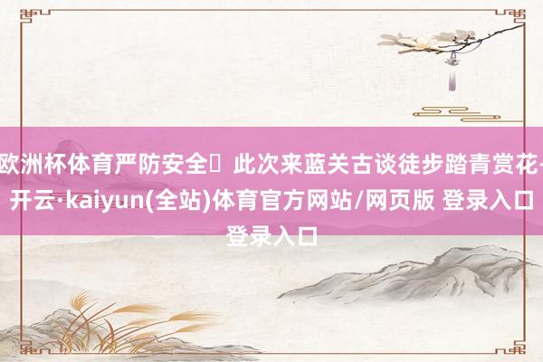 欧洲杯体育严防安全	此次来蓝关古谈徒步踏青赏花-开云·kaiyun(全站)体育官方网站/网页版 登录入口
