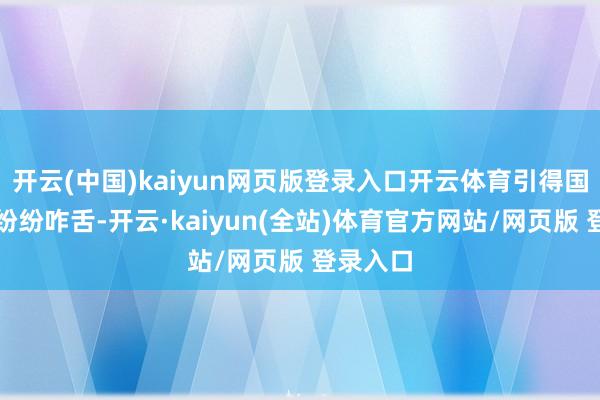 开云(中国)kaiyun网页版登录入口开云体育引得国际网友纷纷咋舌-开云·kaiyun(全站)体育官方网站/网页版 登录入口