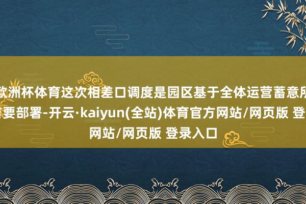 欧洲杯体育这次相差口调度是园区基于全体运营蓄意所作的首要部署-开云·kaiyun(全站)体育官方网站/网页版 登录入口