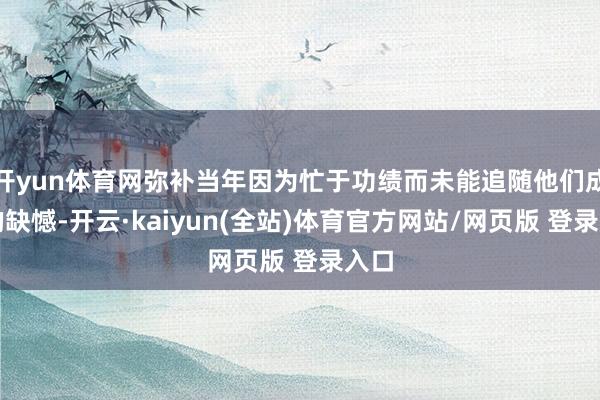 开yun体育网弥补当年因为忙于功绩而未能追随他们成长的缺憾-开云·kaiyun(全站)体育官方网站/网页版 登录入口