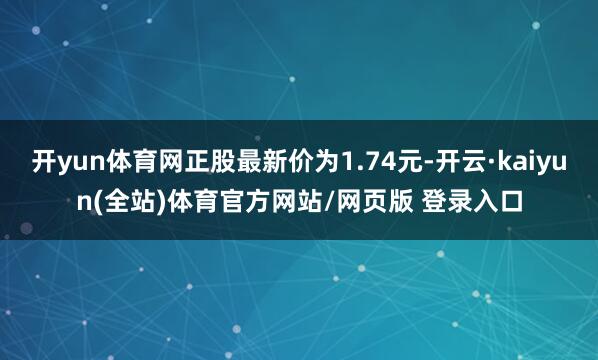 开yun体育网正股最新价为1.74元-开云·kaiyun(全站)体育官方网站/网页版 登录入口
