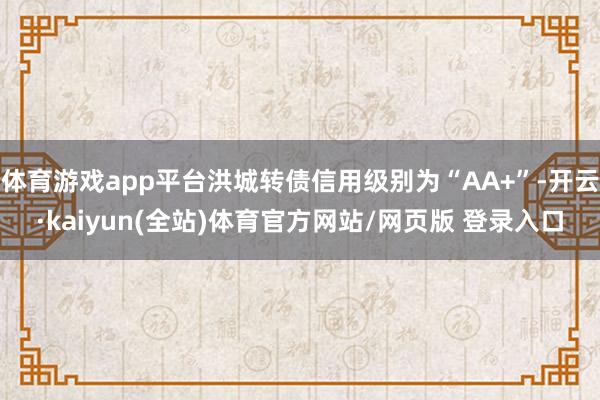 体育游戏app平台洪城转债信用级别为“AA+”-开云·kaiyun(全站)体育官方网站/网页版 登录入口