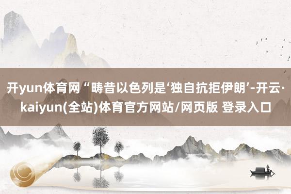 开yun体育网“畴昔以色列是‘独自抗拒伊朗’-开云·kaiyun(全站)体育官方网站/网页版 登录入口