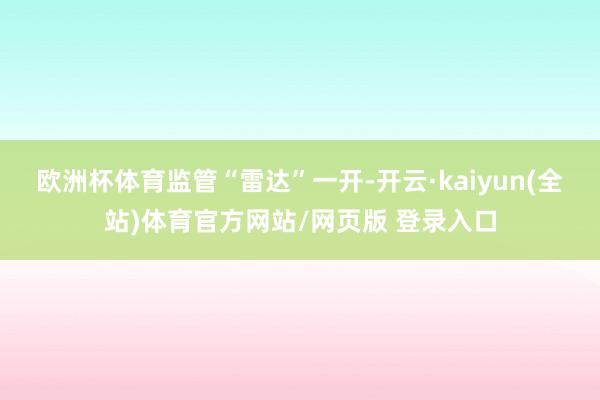 欧洲杯体育 监管“雷达”一开-开云·kaiyun(全站)体育官方网站/网页版 登录入口