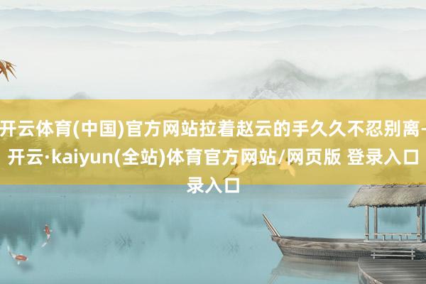 开云体育(中国)官方网站拉着赵云的手久久不忍别离-开云·kaiyun(全站)体育官方网站/网页版 登录入口
