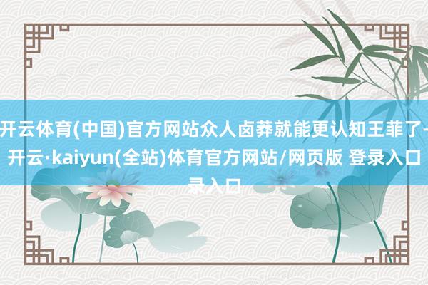 开云体育(中国)官方网站众人卤莽就能更认知王菲了-开云·kaiyun(全站)体育官方网站/网页版 登录入口