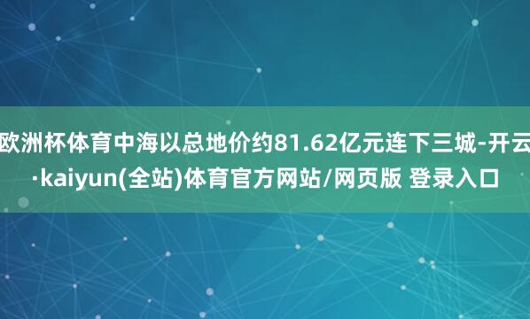 欧洲杯体育中海以总地价约81.62亿元连下三城-开云·kaiyun(全站)体育官方网站/网页版 登录入口