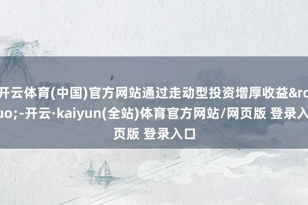 开云体育(中国)官方网站通过走动型投资增厚收益”-开云·kaiyun(全站)体育官方网站/网页版 登录入口