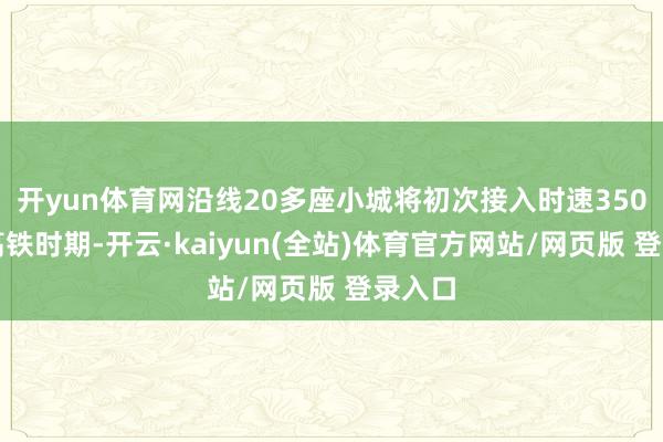 开yun体育网沿线20多座小城将初次接入时速350公里高铁时期-开云·kaiyun(全站)体育官方网站/网页版 登录入口