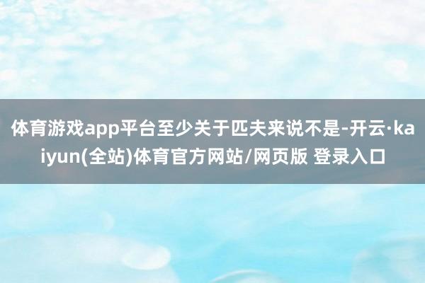 体育游戏app平台至少关于匹夫来说不是-开云·kaiyun(全站)体育官方网站/网页版 登录入口