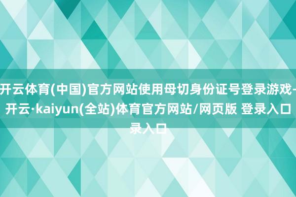 开云体育(中国)官方网站使用母切身份证号登录游戏-开云·kaiyun(全站)体育官方网站/网页版 登录入口