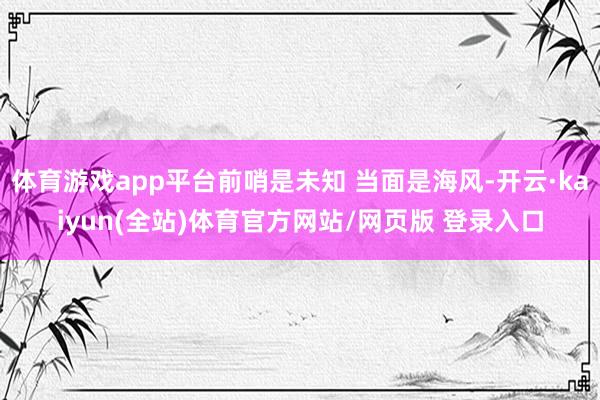 体育游戏app平台前哨是未知 当面是海风-开云·kaiyun(全站)体育官方网站/网页版 登录入口