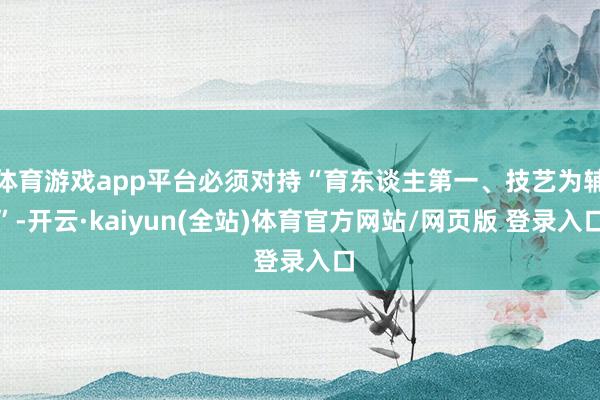 体育游戏app平台必须对持“育东谈主第一、技艺为辅”-开云·kaiyun(全站)体育官方网站/网页版 登录入口