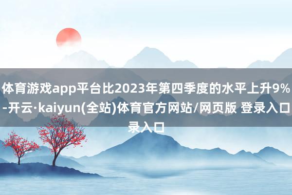 体育游戏app平台比2023年第四季度的水平上升9%-开云·kaiyun(全站)体育官方网站/网页版 登录入口